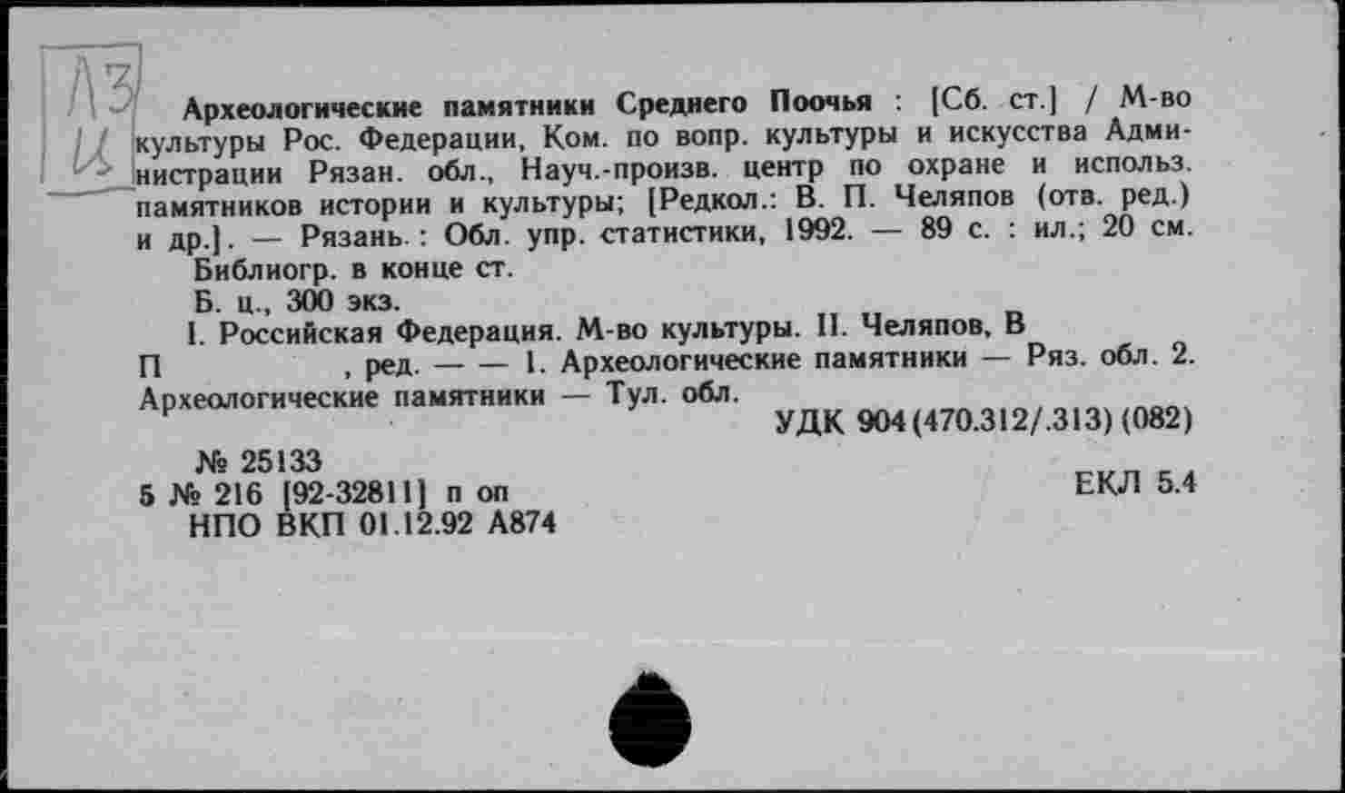 ﻿Археологические памятники Среднего Поочья : [Сб. ст.] / М-во культуры Рос. Федерации, Ком. по вопр. культуры и искусства Администрации Рязан. обл., Науч.-произв. центр по охране и использ. памятников истории и культуры; (Редкол.: В. П. Челяпов (отв. ред.) и др ]. _ Рязань. : Обл. упр. статистики, 1992. — 89 с. : ил.; 20 см.
Библиогр. в конце ст.
Б. ц., 300 экз.
I. Российская Федерация. М-во культуры. II. Челяпов, В
П	t ред.-----1. Археологические памятники — Ряз. обл. 2.
Археологические памятники — Тул. обл.
УДК 904(470.312/,313) (082)
№ 25133
5 № 216 [92-32811] п оп НПО ВКП 01.12.92 А874
ЕКЛ 5.4